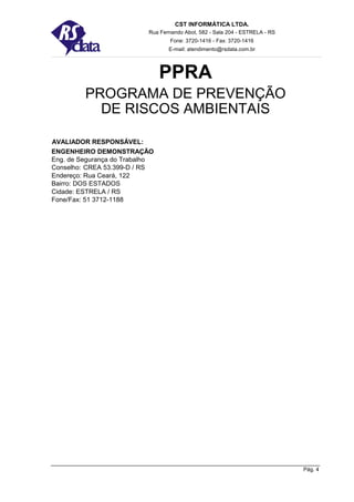 CST INFORMÁTICA LTDA.
                           Rua Fernando Abot, 582 - Sala 204 - ESTRELA - RS
                                   Fone: 3720-1416 - Fax: 3720-1416
                                  E-mail: atendimento@rsdata.com.br




                                PPRA
         PROGRAMA DE PREVENÇÃO
           DE RISCOS AMBIENTAIS

AVALIADOR RESPONSÁVEL:
ENGENHEIRO DEMONSTRAÇÃO
Eng. de Segurança do Trabalho
Conselho: CREA 53.399-D / RS
Endereço: Rua Ceará, 122
Bairro: DOS ESTADOS
Cidade: ESTRELA / RS
Fone/Fax: 51 3712-1188




                                                                              Pág. 4
 