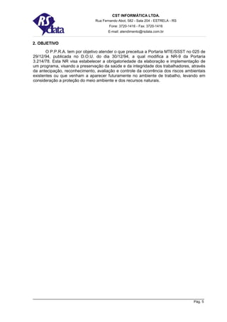 CST INFORMÁTICA LTDA.
                               Rua Fernando Abot, 582 - Sala 204 - ESTRELA - RS
                                       Fone: 3720-1416 - Fax: 3720-1416
                                      E-mail: atendimento@rsdata.com.br


2. OBJETIVO
       O P.P.R.A. tem por objetivo atender o que preceitua a Portaria MTE/SSST no 025 de
29/12/94, publicada no D.O.U. do dia 30/12/94, a qual modifica a NR-9 da Portaria
3.214/78. Esta NR visa estabelecer a obrigatoriedade da elaboração e implementação de
um programa, visando a preservação da saúde e da integridade dos trabalhadores, através
da antecipação, reconhecimento, avaliação e controle da ocorrência dos riscos ambientais
existentes ou que venham a aparecer futuramente no ambiente de trabalho, levando em
consideração a proteção do meio ambiente e dos recursos naturais.




                                                                                  Pág. 5
 