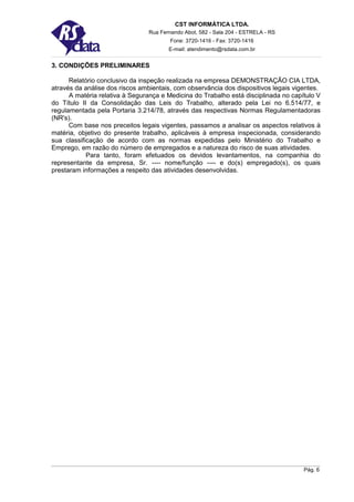CST INFORMÁTICA LTDA.
                                Rua Fernando Abot, 582 - Sala 204 - ESTRELA - RS
                                        Fone: 3720-1416 - Fax: 3720-1416
                                       E-mail: atendimento@rsdata.com.br


3. CONDIÇÕES PRELIMINARES

      Relatório conclusivo da inspeção realizada na empresa DEMONSTRAÇÃO CIA LTDA,
através da análise dos riscos ambientais, com observância dos dispositivos legais vigentes.
      A matéria relativa à Segurança e Medicina do Trabalho está disciplinada no capítulo V
do Título II da Consolidação das Leis do Trabalho, alterado pela Lei no 6.514/77, e
regulamentada pela Portaria 3.214/78, através das respectivas Normas Regulamentadoras
(NR's).
      Com base nos preceitos legais vigentes, passamos a analisar os aspectos relativos à
matéria, objetivo do presente trabalho, aplicáveis à empresa inspecionada, considerando
sua classificação de acordo com as normas expedidas pelo Ministério do Trabalho e
Emprego, em razão do número de empregados e a natureza do risco de suas atividades.
            Para tanto, foram efetuados os devidos levantamentos, na companhia do
representante da empresa, Sr. ---- nome/função ---- e do(s) empregado(s), os quais
prestaram informações a respeito das atividades desenvolvidas.




                                                                                     Pág. 6
 