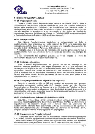 CST INFORMÁTICA LTDA.
                                Rua Fernando Abot, 582 - Sala 204 - ESTRELA - RS
                                        Fone: 3720-1416 - Fax: 3720-1416
                                       E-mail: atendimento@rsdata.com.br


4. NORMAS REGULAMENTADORAS
NR-01 Disposições Gerais
     Dispõe a primeira Norma Regulamentadora elencada na Portaria 3.214/78, sobre a
obrigatoriedade das empresas privadas e públicas em geral, que possuem empregados
regidos pela Consolidação Trabalhista, ao cumprimento dos preceitos legais e
regulamentares relativos à segurança e medicina do trabalho, estabelecendo as obrigações
que são exigidas do empregador e do empregado e, dos órgãos de fiscalização
competentes (Secretaria de Segurança e Saúde no Trabalho - SSST, em âmbito nacional
e, Delegacia Regional do Trabalho - DRT, em âmbito estadual).

NR-02 Inspeção Prévia
      Esta Norma Regulamentadora estabelece a obrigatoriedade de todo o
estabelecimento novo encaminhar ao órgão regional do MTE, uma declaração das
instalações ou, solicitar deste mesmo órgão, que realize uma inspeção prévia, para fins de
obtenção do CAI - Certificado de Aprovação de Instalações.
    A inspeção prévia e a declaração de instalações são exigidas para assegurar que o
estabelecimento inicie suas atividades livres de riscos de acidentes e/ou doenças do
trabalho.
    O não cumprimento das exigências previstas na NR-02 impede o início do
funcionamento das atividades do estabelecimento novo.

NR-03 Embargo ou Interdição
      Trata a Norma Regulamentadora em questão do ato de embargo ou de
interdição, medidas promovidas pelo órgão competente do MTE que importam na
paralisação total ou parcial da obra ou do estabelecimento, setor de serviço, máquina ou
equipamento, sempre que, através de laudo técnico, vier demonstrada a existência de
grave e iminente risco ao trabalhador, considerada assim, toda condição ambiental de
trabalho que possa causar acidente ou doença profissional com lesão grave à sua
integridade física (do trabalhador).

NR-04 Serviço Especializado em Engenharia de Segurança
     Segundo o preceito contido na NR em questão, as empresas que possuam
empregados empregados regidos pela CLT, deverão manter ou não, Serviços
Especializados em Engenharia de Segurança e em Medicina do Trabalho, na forma
estabelecida, considerando a graduação do risco da atividade principal da empresa e o
número total de empregados existentes, conforme demonstrativos constantes no quadro II*,
que integram a referida Norma (NR-04).

NR-05 Comissão Interna de Prevenção de Acidentes - CIPA
     Segundo as revisões desta Norma , primeiro deverá ser verificado qual sua atividade
econômica (Classificação Nacional de Atividades Econômicas - CNAE) e posteriormente o
enquadramento do respectivo Grupo com o número médio de funcionários do
estabelecimento. Isto feito, ficará determinado se há ou não necessidade de organizar e
manter em funcionamento uma Comissão Interna de Prevenção de Acidentes - CIPA,
composta de representantes do empregador e dos empregados.

NR-06 Equipamento de Proteção Individual
       A empresa deverá fornecer para os funcionários somente EPI homologados pelo
MTE, ou seja, todos os equipamentos fornecidos devem possuir Certificado de Aprovação.
O fornecimento do EPI é obrigatório, eis que, em alguns locais de trabalho, não é possível
adotar medidas de proteção coletiva. Com isto, os EPI foram adotados para proteção
                                                                                    Pág. 7
 
