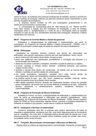 CST INFORMÁTICA LTDA.
                                Rua Fernando Abot, 582 - Sala 204 - ESTRELA - RS
                                        Fone: 3720-1416 - Fax: 3720-1416
                                       E-mail: atendimento@rsdata.com.br

contra os riscos de acidentes e/ou doenças profissionais do trabalho, durante o período em
que as medidas de proteção coletivas (se possível) estiverem sendo implantadas ou para
atender situações de emergência.
       A empresa deverá fornecer os EPI aos empregados gratuitamente e, em
estado de funcionamento e conservação.
       A comprovação do fornecimento deve ser feita através de um "Recibo de EPI",
onde deve constar a relação dos EPI entregues ao empregado, a data da entrega,
orientações sobre a obrigatoriedade e o modo de uso e informações sobre as sanções
impostas no caso do não uso, devidamente assinado pelo empregado, atestando o efetivo
recebimento dos mesmos.

NR-07 Programa de Controle Médico e Saúde Ocupacional
      Estabelece a obrigatoriedade da elaboração e implementação, por parte do
empregador, do Programa de Controle Médico e Saúde Ocupacional - PCMSO, com o
objetivo de promoção e preservação da saúde do conjunto dos seus trabalhadores.

NR-08 Edificações
   Estabelece os requisitos técnicos mínimos que devem ser observados nas
edificações, para garantir segurança e conforto aos que nela trabalham. Assim, temos:
• altura mínima de 3,00 metros de pé direito, do piso ao teto;
• pisos sem saliências nem depressões, possibilitando a circulação das pessoas e a
  movimentação dos materiais;
• aberturas nos pisos e paredes, protegidas, impedido a queda de pessoas ou objetos;
• os pisos, escadas e rampas devem oferecer resistência suficiente para suportar
  cargas móveis e fixas;
• escadas e rampas fixas devem ser construídas, de acordo com as normas técnicas
  oficiais e mantidas em perfeito estado de conservação
• nos locais (corredores, passagens, escadas, etc.) onde houver perigo de
  escorregamento, devem ser empregados materiais anti-derrapantes;
• os andares acima do solo, que não forem vedados por paredes externas, devem
  dispor de guarda-corpo de proteção contra quedas.
• Além destes requisitos técnicos, deverão ser observadas também, formas de proteção
  contra intempéries, de acordo com as normas relativas à resistência ao fogo, isolamento
  térmico, isolamento e condicionamento acústico, resistência estrutural e
  impermeabilidade.

NR-09 Programa de Prevenção de Riscos Ambientais
     Estabelece a norma, em foco, a obrigatoriedade de elaboração e implementação por
parte de todos os empregadores e instituições que admitam trabalhadores como
empregados, do Programa de Prevenção de Riscos Ambientais - PPRA. Devem constituir
objeto do PPRA os riscos ambientais, agentes físicos, químicos e biológicos existentes no
ambiente do trabalho e que possam causar danos a saúde do trabalhador.

NR-10 Instalações e Serviços em Eletricidade
     Conforme estabelece esta NR, a empresa deve possuir aterramento de todas as
máquinas e equipamentos, resultando com isto, uma maior segurança para os funcionários
que ali trabalham. Por outro lado, a instalação elétrica deverá estar de acordo com o que
preconiza esta NR no tocante a proteção contra incêndios, perigo de contato, bem como,
na proteção contra curtos circuitos.

NR-11 Tranporte, Movimentação, Armazenagem e Manuseio de Materiais
  Dispõe sobre os critérios de segurança para a movimentação, transporte, armazenagem
                                                                                    Pág. 8
 