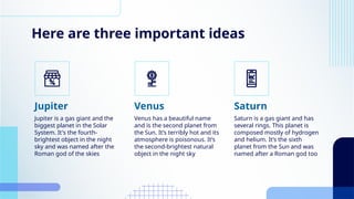 Here are three important ideas
Jupiter is a gas giant and the
biggest planet in the Solar
System. It's the fourth-
brightest object in the night
sky and was named after the
Roman god of the skies
Venus has a beautiful name
and is the second planet from
the Sun. It’s terribly hot and its
atmosphere is poisonous. It’s
the second-brightest natural
object in the night sky
Jupiter Venus
Saturn is a gas giant and has
several rings. This planet is
composed mostly of hydrogen
and helium. It’s the sixth
planet from the Sun and was
named after a Roman god too
Saturn
 