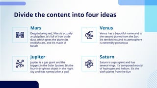Divide the content into four ideas
Despite being red, Mars is actually
a cold place. It’s full of iron oxide
dust, which gives the planet its
reddish cast, and it’s made of
basalt
Venus has a beautiful name and is
the second planet from the Sun.
It’s terribly hot and its atmosphere
is extremely poisonous
Mars Venus
Jupiter is a gas giant and the
biggest in the Solar System. It’s the
fourth-brightest object in the night
sky and was named after a god
Saturn is a gas giant and has
several rings. It’s composed mostly
of hydrogen and helium. It’s the
sixth planet from the Sun
Jupiter Saturn
 