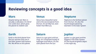 Reviewing concepts is a good idea
Despite being red, Mars is
actually a cold place. It’s full of
iron oxide dust, which gives
the planet its reddish cast
Venus has a beautiful name
and is the second planet from
the Sun. It’s terribly hot, even
hotter than Mercury
Mars Venus
Neptune is the farthest planet
from the Sun. It’s also the
fourth-largest planet by
diameter in the Solar System
Neptune
Earth is the third planet from
the Sun and the only one in
the Solar System that harbors
life. We all live on this planet
Saturn is a gas giant and has
rings. It's composed mostly of
hydrogen and helium. It’s the
sixth planet from the Sun
Earth Saturn
Jupiter is a gas giant and the
biggest in the Solar System.
It’s the fourth-brightest object
in the night sky
Jupiter
 