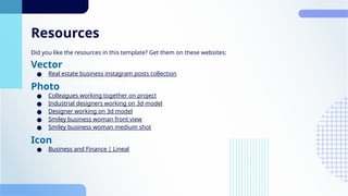Resources
Did you like the resources in this template? Get them on these websites:
Vector
● Real estate business instagram posts collection
Photo
● Colleagues working together on project
● Industrial designers working on 3d model
● Designer working on 3d model
● Smiley business woman front view
● Smiley business woman medium shot
Icon
● Business and Finance | Lineal
 