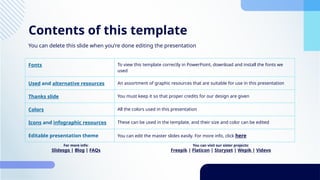 Contents of this template
Fonts To view this template correctly in PowerPoint, download and install the fonts we
used
Used and alternative resources An assortment of graphic resources that are suitable for use in this presentation
Thanks slide You must keep it so that proper credits for our design are given
Colors All the colors used in this presentation
Icons and infographic resources These can be used in the template, and their size and color can be edited
Editable presentation theme You can edit the master slides easily. For more info, click here
You can delete this slide when you’re done editing the presentation
You can visit our sister projects:
Freepik | Flaticon | Storyset | Wepik | Videvo
For more info:
Slidesgo | Blog | FAQs
 
