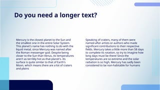 Do you need a longer text?
Mercury is the closest planet to the Sun and
the smallest one in the entire Solar System.
This planet's name has nothing to do with the
liquid metal, since Mercury was named after
the Roman messenger god. Despite being
closer to the Sun than Venus, its temperatures
aren't as terribly hot as that planet's. Its
surface is quite similar to that of Earth's
Moon, which means there are a lot of craters
and plains
Speaking of craters, many of them were
named after artists or authors who made
significant contributions to their respective
fields. Mercury takes a little more than 58 days
to complete its rotation, so try to imagine how
long days must be there! Since the
temperatures are so extreme and the solar
radiation is so high, Mercury has sadly been
considered to be non-habitable for humans
 