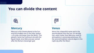 You can divide the content
Mercury is the closest planet to the Sun
and the smallest one in the Solar System
—it’s only a bit larger than the Moon. This
planet’s name has nothing to do with the
liquid metal, since Mercury was named
after the Roman messenger god
Venus has a beautiful name and is the
second planet from the Sun. It’s terribly
hot—even hotter than Mercury—and its
atmosphere is extremely poisonous. It’s
the second-brightest natural object in the
night sky after the Moon
Mercury Venus
 