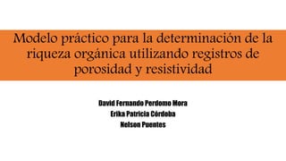 Modelo práctico para la determinación de la
riqueza orgánica utilizando registros de
porosidad y resistividad
David Fernando Perdomo Mora
Erika Patricia Córdoba
Nelson Puentes
 