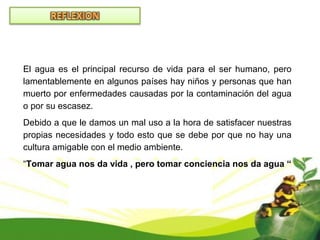 El agua es el principal recurso de vida para el ser humano, pero
lamentablemente en algunos países hay niños y personas que han
muerto por enfermedades causadas por la contaminación del agua
o por su escasez.
Debido a que le damos un mal uso a la hora de satisfacer nuestras
propias necesidades y todo esto que se debe por que no hay una
cultura amigable con el medio ambiente.
“Tomar agua nos da vida , pero tomar conciencia nos da agua “
 