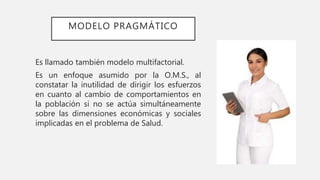 MODELO PRAGMÁTICO
Es llamado también modelo multifactorial.
Es un enfoque asumido por la O.M.S., al
constatar la inutilidad de dirigir los esfuerzos
en cuanto al cambio de comportamientos en
la población si no se actúa simultáneamente
sobre las dimensiones económicas y sociales
implicadas en el problema de Salud.
 