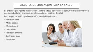 AGENTES DE EDUCACIÓN PARA LA SALUD
Se entiende por Agente de Educación Sanitaria a toda persona de la comunidad que contribuye a
que los individuos y grupos desarrollen conductas positivas de salud.
Los campos de acción que la educación en salud implican son:
• Población sana
• Medio escolar
• Medio laboral
• Comunidad
• Población enferma
• Centros de salud
• Hospitales
 