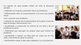 Los agentes de salud pueden utilizar con éxito la educación
sanitaria:
• Hablando con la gente y prestando oído a sus problemas.
• Reflexionando sobre el comportamiento o los actos que pueden
causar,
curar o prevenir esos problemas.
• Hallando las razones del comportamiento de la gente (creencias,
ideas de amigos, falta de dinero, etc.).
• Ayudándoles a comprender los motivos de sus actos y de sus
problemas de salud.
• Pidiéndoles que expongan sus propias ideas para resolver los
problemas.
• Ayudándoles a analizar sus ideas para ver cuáles son las más
útiles y más fáciles de poner en práctica.
• Alentándoles a elegir la idea mejor adaptada a sus circunstancias.
 
