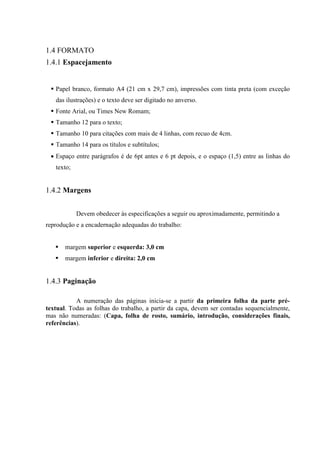 2
1.4 FORMATO
1.4.1 Espacejamento
Papel branco, formato A4 (21 cm x 29,7 cm), impressões com tinta preta (com exceção
das ilustrações) e o texto deve ser digitado no anverso.
Fonte Arial, ou Times New Romam;
Tamanho 12 para o texto;
Tamanho 10 para citações com mais de 4 linhas, com recuo de 4cm.
Tamanho 14 para os títulos e subtítulos;
• Espaço entre parágrafos é de 6pt antes e 6 pt depois, e o espaço (1,5) entre as linhas do
texto;
1.4.2 Margens
Devem obedecer às especificações a seguir ou aproximadamente, permitindo a
reprodução e a encadernação adequadas do trabalho:
margem superior e esquerda: 3,0 cm
margem inferior e direita: 2,0 cm
1.4.3 Paginação
A numeração das páginas inicia-se a partir da primeira folha da parte pré-
textual. Todas as folhas do trabalho, a partir da capa, devem ser contadas sequencialmente,
mas não numeradas: (Capa, folha de rosto, sumário, introdução, considerações finais,
referências).
 
