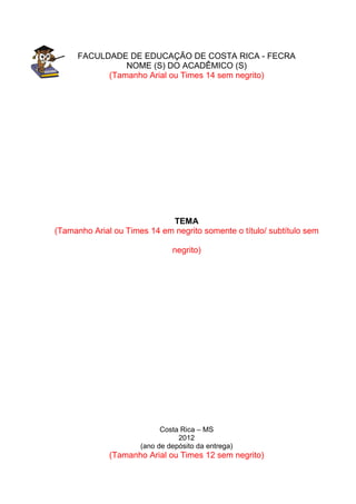 3
FACULDADE DE EDUCAÇÃO DE COSTA RICA - FECRA
NOME (S) DO ACADÊMICO (S)
(Tamanho Arial ou Times 14 sem negrito)
TEMA
(Tamanho Arial ou Times 14 em negrito somente o título/ subtítulo sem
negrito)
Costa Rica – MS
2012
(ano de depósito da entrega)
(Tamanho Arial ou Times 12 sem negrito)
 