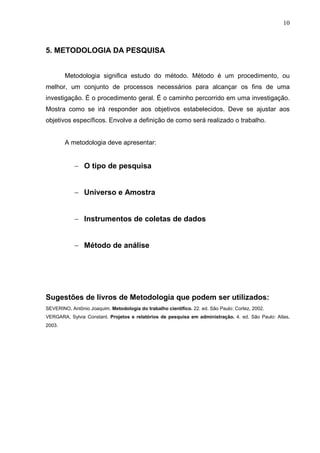 10
5. METODOLOGIA DA PESQUISA
Metodologia significa estudo do método. Método é um procedimento, ou
melhor, um conjunto de processos necessários para alcançar os fins de uma
investigação. É o procedimento geral. É o caminho percorrido em uma investigação.
Mostra como se irá responder aos objetivos estabelecidos. Deve se ajustar aos
objetivos específicos. Envolve a definição de como será realizado o trabalho.
A metodologia deve apresentar:
− O tipo de pesquisa
− Universo e Amostra
− Instrumentos de coletas de dados
− Método de análise
Sugestões de livros de Metodologia que podem ser utilizados:
SEVERINO, Antônio Joaquim. Metodologia do trabalho científico. 22. ed. São Paulo: Cortez, 2002.
VERGARA, Sylvia Constant. Projetos e relatórios de pesquisa em administração. 4. ed. São Paulo: Atlas,
2003.
 