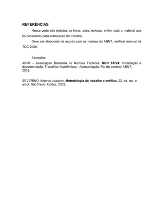 12
REFERÊNCIAS
Nessa parte são exibidos os livros, sites, revistas, enfim, todo o material que
foi consultado para elaboração do trabalho.
Deve ser elaborado de acordo com as normas da ABNT, verificar manual de
TCC 2009.
Exemplos:
ABNT – Associação Brasileira de Normas Técnicas. NBR 14724: Informação e
documentação. Trabalhos Acadêmicos - Apresentação. Rio de Janeiro: ABNT,
2002.
SEVERINO, Antonio Joaquim. Metodologia do trabalho científico. 22. ed. rev. e
ampl. São Paulo: Cortez, 2002.
 