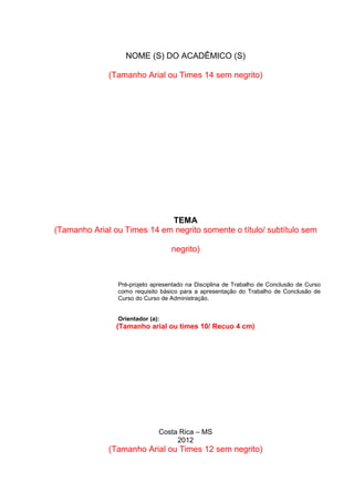 4
NOME (S) DO ACADÊMICO (S)
(Tamanho Arial ou Times 14 sem negrito)
TEMA
(Tamanho Arial ou Times 14 em negrito somente o título/ subtítulo sem
negrito)
Pré-projeto apresentado na Disciplina de Trabalho de Conclusão de Curso
como requisito básico para a apresentação do Trabalho de Conclusão de
Curso do Curso de Administração.
Orientador (a):
(Tamanho arial ou times 10/ Recuo 4 cm)
Costa Rica – MS
2012
(Tamanho Arial ou Times 12 sem negrito)
 