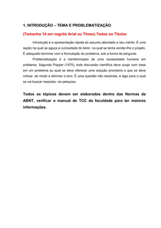 6
1. INTRODUÇÃO – TEMA E PROBLEMATIZAÇÃO
(Tamanho 14 em negrito Arial ou Times) Todos os Títulos
Introdução é a apresentação rápida do assunto abordado e seu mérito. É uma
seção na qual se aguça a curiosidade do leitor, na qual se tenta vender-lhe o projeto.
É adequado terminar com a formulação do problema, sob a forma de pergunta.
Problematização é a transformação de uma necessidade humana em
problema. Segundo Popper (1975), toda discussão científica deve surgir com base
em um problema ao qual se deve oferecer uma solução provisória a que se deve
criticar, de modo a eliminar o erro. É uma questão não resolvida, é algo para o qual
se vai buscar resposta, via pesquisa.
Todos os tópicos devem ser elaborados dentro das Normas da
ABNT, verificar o manual de TCC da faculdade para ter maiores
informações.
 