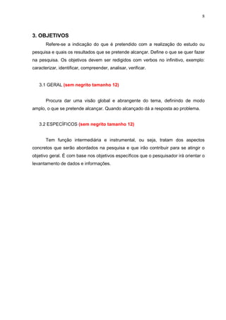 8
3. OBJETIVOS
Refere-se a indicação do que é pretendido com a realização do estudo ou
pesquisa e quais os resultados que se pretende alcançar. Define o que se quer fazer
na pesquisa. Os objetivos devem ser redigidos com verbos no infinitivo, exemplo:
caracterizar, identificar, compreender, analisar, verificar.
3.1 GERAL (sem negrito tamanho 12)
Procura dar uma visão global e abrangente do tema, definindo de modo
amplo, o que se pretende alcançar. Quando alcançado dá a resposta ao problema.
3.2 ESPECÍFICOS (sem negrito tamanho 12)
Tem função intermediária e instrumental, ou seja, tratam dos aspectos
concretos que serão abordados na pesquisa e que irão contribuir para se atingir o
objetivo geral. É com base nos objetivos específicos que o pesquisador irá orientar o
levantamento de dados e informações.
 