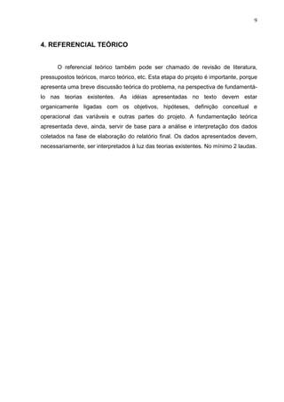 9
4. REFERENCIAL TEÓRICO
O referencial teórico também pode ser chamado de revisão de literatura,
pressupostos teóricos, marco teórico, etc. Esta etapa do projeto é importante, porque
apresenta uma breve discussão teórica do problema, na perspectiva de fundamentá-
lo nas teorias existentes. As idéias apresentadas no texto devem estar
organicamente ligadas com os objetivos, hipóteses, definição conceitual e
operacional das variáveis e outras partes do projeto. A fundamentação teórica
apresentada deve, ainda, servir de base para a análise e interpretação dos dados
coletados na fase de elaboração do relatório final. Os dados apresentados devem,
necessariamente, ser interpretados à luz das teorias existentes. No mínimo 2 laudas.
 