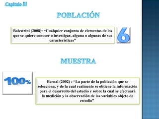 Balestrini (2008): “Cualquier conjunto de elementos de los
que se quiere conocer o investigar, alguna o algunas de sus
características”
Bernal (2002) : “La parte de la población que se
selecciona, y de la cual realmente se obtiene la información
para el desarrollo del estudio y sobre la cual se efectuará
la medición y la observación de las variables objeto de
estudio”
 