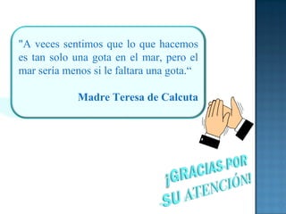 "A veces sentimos que lo que hacemos
es tan solo una gota en el mar, pero el
mar sería menos si le faltara una gota.“
Madre Teresa de Calcuta
 