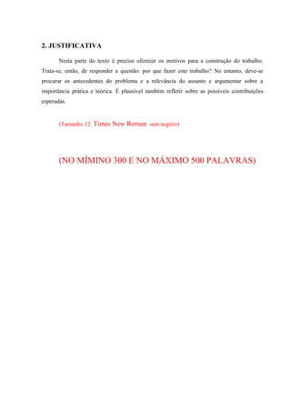 2. JUSTIFICATIVA
Nesta parte do texto é preciso oferecer os motivos para a construção do trabalho.
Trata-se, então, de responder a questão: por que fazer este trabalho? No entanto, deve-se
procurar os antecedentes do problema e a relevância do assunto e argumentar sobre a
importância prática e teórica. É plausível também refletir sobre as possíveis contribuições
esperadas.
(Tamanho 12 Times New Roman sem negrito)
(NO MÍMINO 300 E NO MÁXIMO 500 PALAVRAS)
 