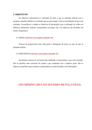 3. OBJETIVOS
Os objetivos relacionam-se à indicação de tudo o que se pretende realizar com a
pesquisa, situando também os resultados que se quer atingir. Trata-se da definição do que será
realizado. Aconselha-se a redigir os objetivos do pré-projeto com a utilização de verbos no
infinitivo (identificar, analisar, compreender, investigar, etc.). Os objetivos são divididos em
Geral e Específicos:
3.1 GERAL (sub-item sem negrito tamanho 12)
Trata-se de proporcionar uma visão geral e abrangente do tema, ou seja, do que se
pretende realizar.
3.2 ESPECÍFICOS (sub-item sem negrito tamanho 12)
Sua função é descrever, de forma mais detalhada e instrumental, o que será realizado.
São as questões mais concretas do estudo e que coadunam com o objetivo geral. São os
objetivos específicos que orientam o pesquisador na coleta de dados e de informações.
(NO MÍMINO 200 E NO MÁXIMO 400 PALAVRAS)
 