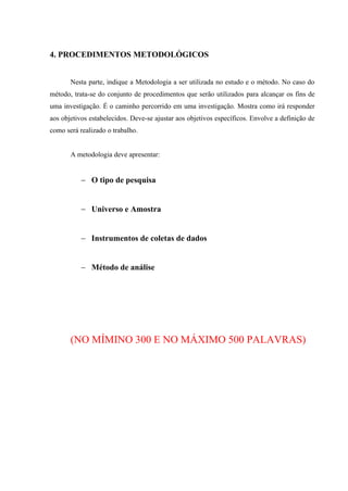 4. PROCEDIMENTOS METODOLÓGICOS
Nesta parte, indique a Metodologia a ser utilizada no estudo e o método. No caso do
método, trata-se do conjunto de procedimentos que serão utilizados para alcançar os fins de
uma investigação. É o caminho percorrido em uma investigação. Mostra como irá responder
aos objetivos estabelecidos. Deve-se ajustar aos objetivos específicos. Envolve a definição de
como será realizado o trabalho.
A metodologia deve apresentar:
 O tipo de pesquisa
 Universo e Amostra
 Instrumentos de coletas de dados
 Método de análise
(NO MÍMINO 300 E NO MÁXIMO 500 PALAVRAS)
 
