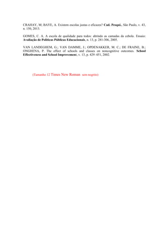 CRAHAY, M; BAYE, A. Existem escolas justas e eficazes? Cad. Pesqui., São Paulo, v. 43,
n. 150, 2013.
GOMES, C. A. A escola de qualidade para todos: abrindo as camadas da cebola. Ensaio:
Avaliação de Políticas Públicas Educacionais, n. 13, p. 281-306, 2005.
VAN LANDEGHEM, G.; VAN DAMME, J.; OPDENAKKER, M. C.; DE FRAINE, B.;
ONGHENA, P. The effect of schools and classes on noncognitive outcomes. School
Effectiveness and School Improvement, v. 13, p. 429–451, 2002.
(Tamanho 12 Times New Roman sem negrito)
 