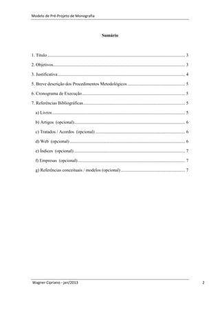 Modelo de Pré-Projeto de Monografia



                                                             Sumário



1. Título ............................................................................................................................ 3

2. Objetivos....................................................................................................................... 3

3. Justificativa ................................................................................................................... 4

5. Breve descrição dos Procedimentos Metodológicos .................................................... 5

6. Cronograma de Execução ............................................................................................. 5

7. Referências Bibliográficas............................................................................................ 5

   a) Livros ........................................................................................................................ 5

   b) Artigos (opcional) .................................................................................................... 6

   c) Tratados / Acordos (opcional) ................................................................................. 6

   d) Web (opcional) ........................................................................................................ 6

   e) Índices (opcional) .................................................................................................... 7

   f) Empresas (opcional) ................................................................................................. 7

   g) Referências conceituais / modelos (opcional) .......................................................... 7




Wagner Cipriano - jan/2013                                                                                                                 2
 