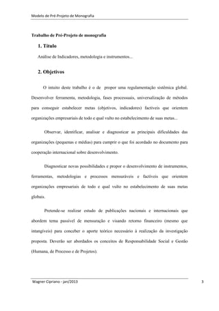 Modelo de Pré-Projeto de Monografia



Trabalho de Pré-Projeto de monografia

   1. Título

   Análise de Indicadores, metodologia e instrumentos...


   2. Objetivos

      O intuito deste trabalho é o de propor uma regulamentação sistêmica global.

Desenvolver ferramenta, metodologia, fases processuais, universalização de métodos

para conseguir estabelecer metas (objetivos, indicadores) factíveis que orientem

organizações empresariais de todo e qual vulto no estabelecimento de suas metas...


       Observar, identificar, analisar e diagnosticar as principais dificuldades das

organizações (pequenas e médias) para cumprir o que foi acordado no documento para

cooperação internacional sobre desenvolvimento.


       Diagnosticar novas possibilidades e propor o desenvolvimento de instrumentos,

ferramentas, metodologias e processos mensuráveis e factíveis que orientem

organizações empresariais de todo e qual vulto no estabelecimento de suas metas

globais.


       Pretende-se realizar estudo de publicações nacionais e internacionais que

abordem tema passível de mensuração e visando retorno financeiro (mesmo que

intangíveis) para conceber o aporte teórico necessário à realização da investigação

proposta. Deverão ser abordados os conceitos de Responsabilidade Social e Gestão

(Humana, de Processo e de Projetos).




Wagner Cipriano - jan/2013                                                             3
 