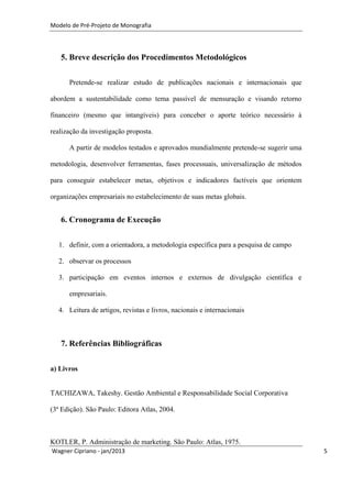 Modelo de Pré-Projeto de Monografia




   5. Breve descrição dos Procedimentos Metodológicos


      Pretende-se realizar estudo de publicações nacionais e internacionais que

abordem a sustentabilidade como tema passível de mensuração e visando retorno

financeiro (mesmo que intangíveis) para conceber o aporte teórico necessário à

realização da investigação proposta.

      A partir de modelos testados e aprovados mundialmente pretende-se sugerir uma

metodologia, desenvolver ferramentas, fases processuais, universalização de métodos

para conseguir estabelecer metas, objetivos e indicadores factíveis que orientem

organizações empresariais no estabelecimento de suas metas globais.


   6. Cronograma de Execução

  1. definir, com a orientadora, a metodologia específica para a pesquisa de campo

  2. observar os processos

  3. participação em eventos internos e externos de divulgação científica e

      empresariais.

  4. Leitura de artigos, revistas e livros, nacionais e internacionais



   7. Referências Bibliográficas


a) Livros


TACHIZAWA, Takeshy. Gestão Ambiental e Responsabilidade Social Corporativa

(3ª Edição). São Paulo: Editora Atlas, 2004.



KOTLER, P. Administração de marketing. São Paulo: Atlas, 1975.
Wagner Cipriano - jan/2013                                                            5
 
