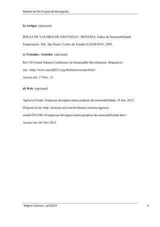 Modelo de Pré-Projeto de Monografia



b) Artigos (opcional)


BOLSA DE VALORES DE SÃO PAULO - BOVESPA. Índice de Sustentabilidade

Empresarial - ISE. São Paulo: Centro de Estudos EAESP-FGV, 2005.


c) Tratados / Acordos (opcional)

Rio+20 United Nations Conference on Sustainable Development. Disponível

em: <http://www.uncsd2012.org/thefuturewewant.html>

Acesso em: 17 Nov. 12


d) Web (opcional)


Agência Estado. Empresas divulgam metas próprias de sustentabilidade, 18 Jun. 2012.

Disponível em: http://noticias.uol.com.br/ultimas-noticias/agencia-

estado/2012/06/18/empresas-divulgam-metas-proprias-de-sustentabilidade.htm>

Acesso em: 04. Nov.2012




Wagner Cipriano - jan/2013                                                            6
 