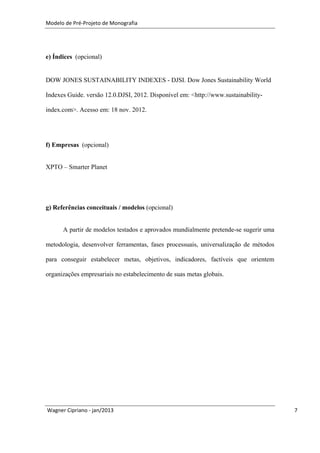 Modelo de Pré-Projeto de Monografia




e) Índices (opcional)


DOW JONES SUSTAINABILITY INDEXES - DJSI. Dow Jones Sustainability World

Indexes Guide. versão 12.0.DJSI, 2012. Disponível em: <http://www.sustainability-

index.com>. Acesso em: 18 nov. 2012.




f) Empresas (opcional)


XPTO – Smarter Planet




g) Referências conceituais / modelos (opcional)


      A partir de modelos testados e aprovados mundialmente pretende-se sugerir uma

metodologia, desenvolver ferramentas, fases processuais, universalização de métodos

para conseguir estabelecer metas, objetivos, indicadores, factíveis que orientem

organizações empresariais no estabelecimento de suas metas globais.




Wagner Cipriano - jan/2013                                                            7
 