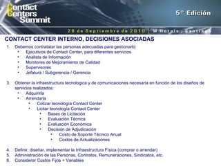 CONTACT CENTER INTERNO, DECISIONES ASOCIADAS Debemos contratatar las personas adecuadas para gestionarlo: Ejecutivos de Contact Center, para diferentes servicios Analista de Información Monitores de Mejoramiento de Calidad Supervisores Jefatura / Subgerencia / Gerencia Obtener la infraestructura tecnologica y de comunicaciones necesaria en función de los diseños de servicios realizados: Adquirirla Arrendarla Cotizar tecnología Contact Center Licitar tecnología Contact Center Bases de Licitación Evaluación Técnica Evaluación Económica Decisión de Adjudicación Costo de Soporte Técnico Anual Costos de Actualizaciones Definir, diseñar, implementar la Infraestructura Física (comprar o arrendar) Administración de las Personas, Contratos, Remuneraciones, Sindicatos, etc. Considerar Costos Fijos + Variables 