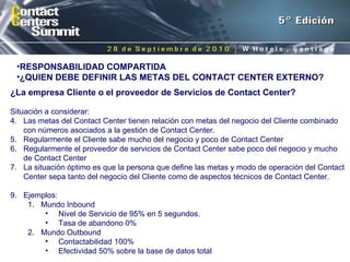 ¿La empresa Cliente o el proveedor de Servicios de Contact Center? Situación a considerar: Las metas del Contact Center tienen relación con metas del negocio del Cliente combinado con números asociados a la gestión de Contact Center. Regularmente el Cliente sabe mucho del negocio y poco de Contact Center Regularmente el proveedor de servicios de Contact Center sabe poco del negocio y mucho de Contact Center La situación óptimo es que la persona que define las metas y modo de operación del Contact Center sepa tanto del negocio del Cliente como de aspectos técnicos de Contact Center. Ejemplos:  Mundo Inbound Nivel de Servicio de 95% en 5 segundos. Tasa de abandono 0% Mundo Outbound Contactabilidad 100% Efectividad 50% sobre la base de datos total RESPONSABILIDAD COMPARTIDA  ¿QUIEN DEBE DEFINIR LAS METAS DEL CONTACT CENTER EXTERNO? 