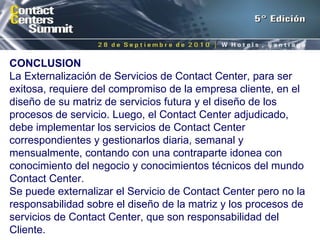 CONCLUSION La Externalización de Servicios de Contact Center, para ser exitosa, requiere del compromiso de la empresa cliente, en el diseño de su matriz de servicios futura y el diseño de los procesos de servicio. Luego, el Contact Center adjudicado, debe implementar los servicios de Contact Center correspondientes y gestionarlos diaria, semanal y mensualmente, contando con una contraparte idonea con conocimiento del negocio y conocimientos técnicos del mundo Contact Center. Se puede externalizar el Servicio de Contact Center pero no la responsabilidad sobre el diseño de la matriz y los procesos de servicios de Contact Center, que son responsabilidad del Cliente. 