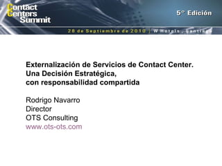 Externalización de Servicios de Contact Center. Una Decisión Estratégica,  con responsabilidad compartida Rodrigo Navarro Director OTS Consulting www.ots-ots.com   