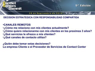 DECISION ESTRATEGICA CON RESPONSABILIDAD COMPARTIDA CANALES REMOTOS ¿Cómo me relaciono con mis clientes actualmente? ¿Cómo quiero relacionarme con mis clientes en los proximos 3 años? ¿Qué servicios le ofrezco a mis clientes? ¿Qué canales de contacto utilizo? ¿Quién debe tomar estas decisiones?  La empresa Cliente o el Proveedor de Servicios de Contact Center 