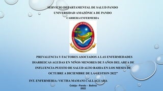 INT. ENFERMERIA: VICTHA MAMANI CALLAGUARA
Cobija - Pando - Bolivia
2022
SERVICIO DEPARTAMENTAL DE SALUD PANDO
UNIVERSIDAD AMAZÓNICA DE PANDO
CARRERA ENFERMERIA
PREVALENCIA Y FACTORES ASOCIADOS A LAS ENFERMEDADES
DIARREICAS AGUDAS EN NIÑOS MENORES DE 5 AÑOS DELAREA DE
INFLUENCIA PUESTO DE SALUD ALTO BAHIA EN LOS MESES DE
OCTUBRE A DICIEMBRE DE LA GESTION 2022”
 