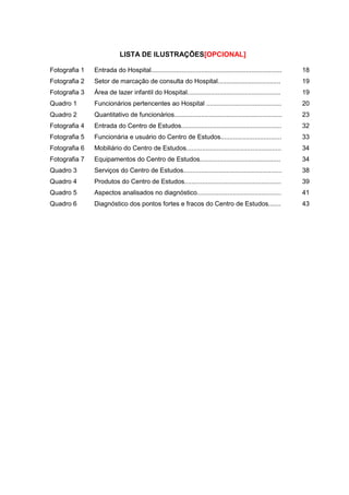 LISTA DE ILUSTRAÇÕES (OPCIONAL)
Fotografia 1 Entrada do Hospital 18
Fotografia 2 Setor de marcação de consulta do Hospital 19
Fotografia 3 Área de lazer infantil do Hospital 19
Quadro 1 Funcionários pertencentes ao Hospital 20
Quadro 2 Quantitativo de funcionários 23
Fotografia 4 Entrada do Centro de Estudos. 32
Fotografia 5 Funcionária e usuário do Centro de Estudos. 33
Fotografia 6 Mobiliário do Centro de Estudos. 34
Fotografia 7 Equipamentos do Centro de Estudos 34
Quadro 3 Serviços do Centro de Estudos. 38
Quadro 4 Produtos do Centro de Estudos 39
Quadro 5 Aspectos analisados no diagnóstico 41
 