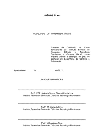 Nome completo do autor
TÍTULO DO TRABALHO: subtítulo
Trabalho de conclusão de curso apresentado
ao Instituto de Educação, Ciência e Tecnologia
Fluminense campus Macaé como requisito
parcial à obtenção do grau de Bacharel em
Engenharia de Controle e Automação
Data de aprovação: (dia) de (mês) de (ano).
__________________________________________________
Prof. Titulação Nome do primeiro membro da banca (orientador)
Instituição a qual pertence este membro da banca
__________________________________________________
Prof. Titulação Nome do segundo membro da banca
Instituição a qual pertence este membro da banca
__________________________________________________
Prof. Titulação Nome do terceiro membro da banca
Instituição a qual pertence este membro da banca
Cidade do campus de localização do curso - RJ
Ano de defesa do trabalho
 