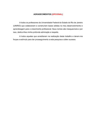 AGRADECIMENTOS (OPCIONAL)
A todos os professores da Universidade Federal do Estado do Rio de Janeiro
(UNIRIO) que colaboraram e construíram bases sólidas no meu desenvolvimento e
aprendizagem para o crescimento profissional. Seus nomes são inesquecíveis e por
isso, dedico-lhes minha profunda admiração e respeito.
A todos aqueles que acreditaram na realização deste trabalho e deram-me forças
e estímulo para dar prosseguimento a esta pesquisa e obter sucesso. (OPCIONAL)
 