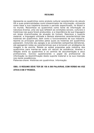 RESUMO
Apresenta os quadrinhos como produto cultural característico do século XX e suas
potencialidades como disseminador de informação, utilizando como base a sua trajetória
durante o período especificado, no Brasil e no mundo. Reconhece os quadrinhos como
fonte de informação de natureza diversa, uma vez que refletem as condições sociais,
culturais e históricas nas quais foram produzidos, e a importância de sua linguagem em
áreas diversificadas de atuação do homem. Descreve o suporte material, a linguagem
utilizada e demais elementos característicos das histórias em quadrinhos, bem como o
funcionamento de sua indústria. Aponta os principais períodos pelos quais as histórias
em quadrinhos passaram, incluindo seu apogeu e as constantes campanhas detratoras,
até agregarem todas as características que a tornaram um amálgama da imagem e da
escrita. Relata as ações propostas pela indústria dos quadrinhos para manter-se após
um século de existência. Analisa a relação entre os quadrinhos e os centros de
documentação e seus profissionais. Conclui questionando o papel do profissional da
informação na desmitificação deste suporte material e na sua inserção nos meios
acadêmicos.
Palavras-chave: Histórias em quadrinhos. Informação.
OBS.: O RESUMO DEVE TER DE 150 A 500 PALAVRAS, COM VERBO NA VOZ ATIVA
E EM 3ª PESSOA.
 