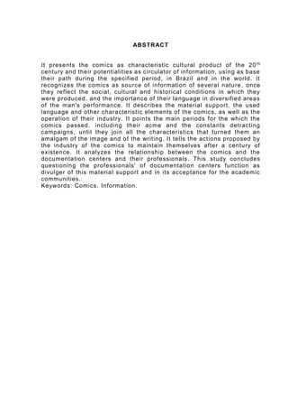ABSTRACT
It presents the comics as characteristic cultural product of the 20th
century and their
potentialities as circulator of information, using as base their path during the specified
period, in Brazil and in the world. It recognizes the comics as source of information of
several nature, once they reflect the social, cultural and historical conditions in which they
were produced, and the importance of their language in diversified areas of the man's
performance. It describes the material support, the used language and other
characteristic elements of the comics, as well as the operation of their industry. It points
the main periods for the which the comics passed, including their acme and the constants
detracting campaigns, until they join all the characteristics that turned them an amalgam
of the image and of the writing. It tells the actions proposed by the industry of the comics
to maintain themselves after a century of existence. It analyzes the relationship between
the comics and the documentation centers and their professionals. This study concludes
questioning the professionals' of documentation centers function as divulger of this
material support and in its acceptance for the academic communities.
Keywords: Comics. Information.
 