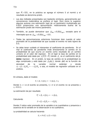 731
que Pi  0.5 , en la práctica se agrega el número 5 al normit y el
resultado se denomina probit.


Los dos métodos presentados son bastante similares, generalmente por
conveniencia matemática se prefiere el logit. Pero como lo sugieren
algunos autores una estimación logit de un parámetro multiplicada por
0.625 proporciona una aproximación relativamente buena de la
estimación probit del mismo parámetro.



También, se puede demostrar que  MPL  0.25  Logit , excepto para el
intercepto que es  MPL  0.25  Logit  0.5 .



Todas las aproximaciones anteriores funcionan bien cuando el valor
promedio de la probabilidad de que suceda el evento no este lejana de
0.5.



Se debe tener cuidado al interpretar el coeficiente de pendiente. En el
mpl el coeficiente de pendiente mide directamente el cambio en la
probabilidad de que ocurra un evento como resultado de un cambio
unitario en el valor del regresor. En el logit la tasa de cambio en la
probabilidad está dada por  j Pi 1  Pi  donde  j es el coeficiente del j–
ésimo regresor. En el probit, la tasa de cambio en la probabilidad es
algo complicada y está dada por  j  z i  , donde   es la función de
densidad

de

zi   1   2 X 2i

análisis.

la

variable
normal
estándar
y
donde
    k X ki o sea, el modelo de regresión utilizado en el

En síntesis, dado el modelo
⋯
Donde
~ 0,1 .

1 si el evento se presenta,

0 si el evento no se presenta y

La estimación da por resultado
∗

⋯

Calculando 	
⋯
Donde indica valor promedio de la variable si es cuantitativa y presencia o
ausencia de la variable en la observación si es cualitativa.
La probabilidad se calcula haciendo
∗

 