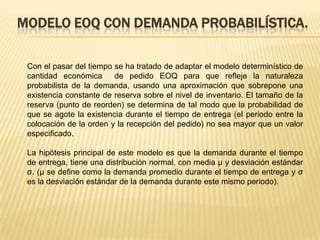 MODELO EOQ CON DEMANDA PROBABILÍSTICA.
Con el pasar del tiempo se ha tratado de adaptar el modelo determinístico de
cantidad económica
de pedido EOQ para que refleje la naturaleza
probabilista de la demanda, usando una aproximación que sobrepone una
existencia constante de reserva sobre el nivel de inventario. El tamaño de la
reserva (punto de reorden) se determina de tal modo que la probabilidad de
que se agote la existencia durante el tiempo de entrega (el periodo entre la
colocación de la orden y la recepción del pedido) no sea mayor que un valor
especificado.
La hipótesis principal de este modelo es que la demanda durante el tiempo
de entrega, tiene una distribución normal, con media μ y desviación estándar
σ. (μ se define como la demanda promedio durante el tiempo de entrega y σ
es la desviación estándar de la demanda durante este mismo periodo).

 