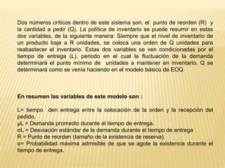 Dos números críticos dentro de este sistema son, el punto de reorden (R) y
la cantidad a pedir (Q). La política de inventario se puede resumir en estas
dos variables, de la siguiente manera: Siempre que el nivel de inventario de
un producto baje a R unidades, se coloca una orden de Q unidades para
reabastecer el inventario. Estas dos variables se ven condicionadas por el
tiempo de entrega (L), periodo en el cual la fluctuación de la demanda
determinará el punto mínimo de unidades a mantener en inventario. Q se
determinará como se venía haciendo en el modelo básico de EOQ

En resumen las variables de este modelo son :
L= tiempo den entrega entre la colocación de la orden y la recepción del
pedido.
μL = Demanda promedio durante el tiempo de entrega.
σL = Desviación estándar de la demanda durante el tiempo de entrega
R = Punto de reorden (tamaño de la existencia de reserva).
α= Probabilidad máxima admisible de que se agote la existencia durante el
tiempo de entrega.

 
